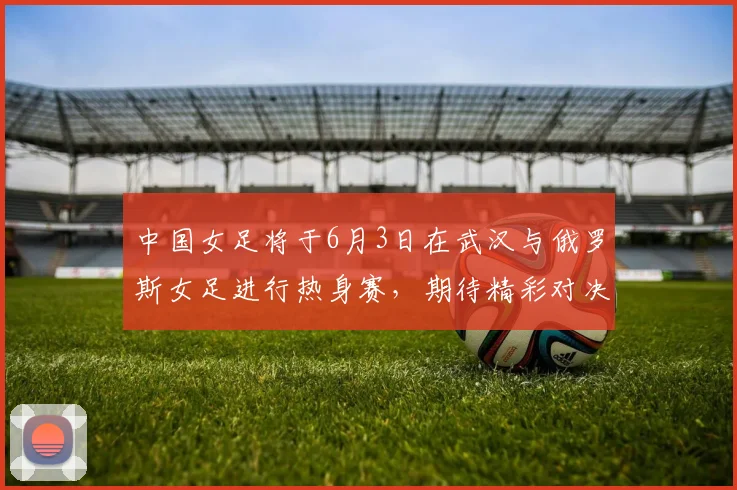 中国女足将于6月3日在武汉与俄罗斯女足进行热身赛，期待精彩对决