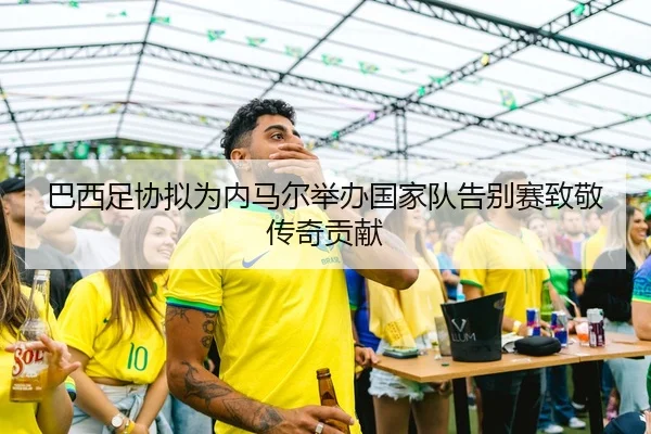 巴西足协拟为内马尔举办国家队告别赛致敬传奇贡献
